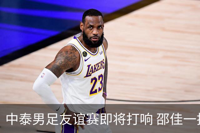 中泰男足友谊赛即将打响 邵佳一挂帅国足主场首秀全力争胜