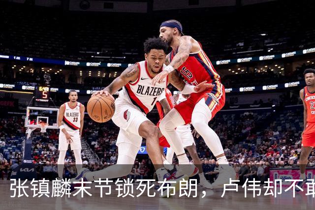 张镇麟末节锁死布朗，卢伟却不敢早用：体能、犯规、空间三大困局