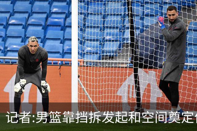 记者:男篮靠挡拆发起和空间奠定优势 仍存空间闭塞及低位强攻问题
