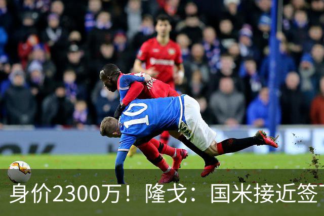 身价2300万！隆戈：国米接近签下索勒 租借+强制买断总价2200万欧
