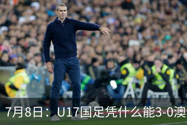 7月8日：U17国足凭什么能3-0澳洲？赛后浮嶋敏毫不含糊道出原因，句句在理